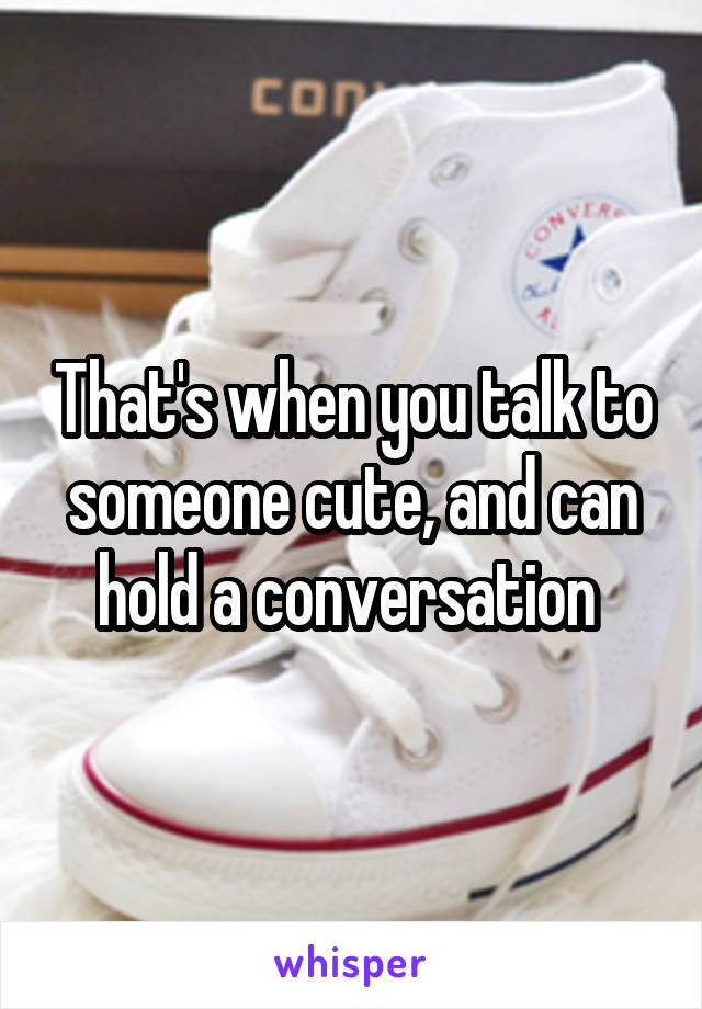 That's when you talk to someone cute, and can hold a conversation 