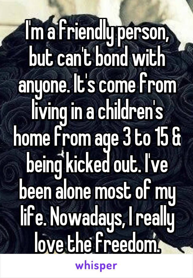 I'm a friendly person, but can't bond with anyone. It's come from living in a children's home from age 3 to 15 & being kicked out. I've been alone most of my life. Nowadays, I really love the freedom.