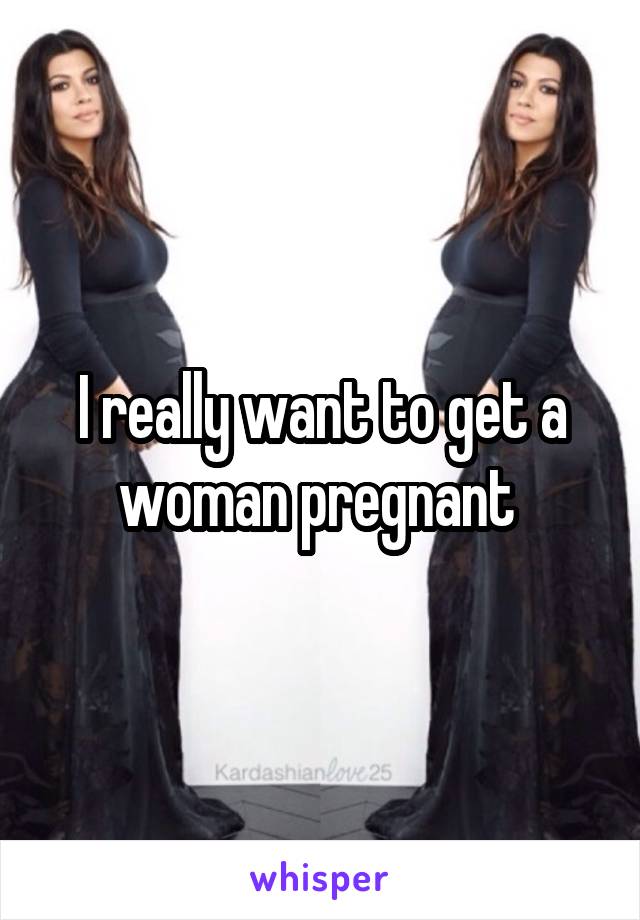 I really want to get a woman pregnant 