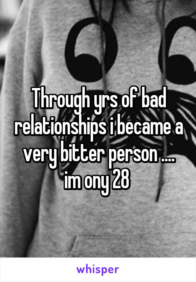 Through yrs of bad relationships i became a very bitter person .... im ony 28 