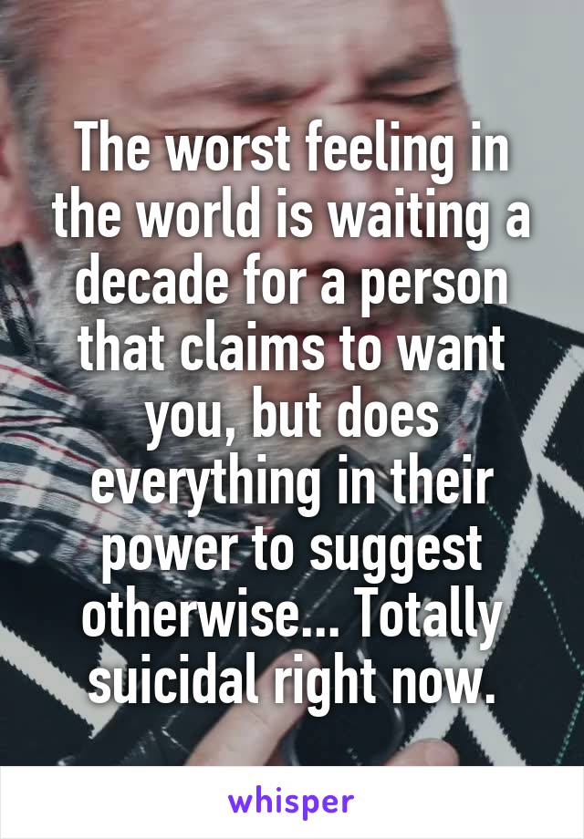 The worst feeling in the world is waiting a decade for a person that claims to want you, but does everything in their power to suggest otherwise... Totally suicidal right now.