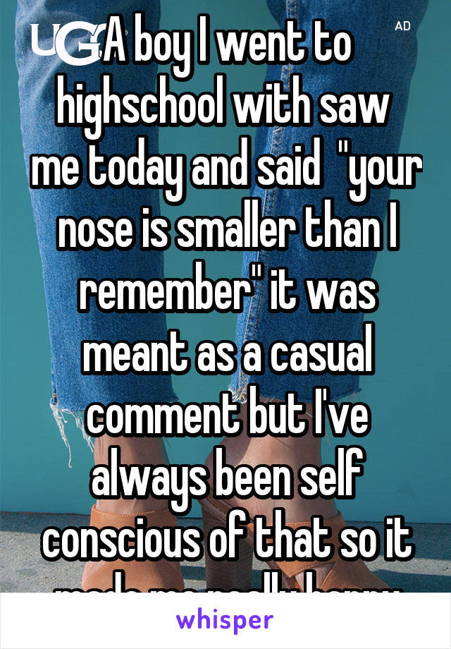 A boy I went to highschool with saw  me today and said  "your nose is smaller than I remember" it was meant as a casual comment but I've always been self conscious of that so it made me really happy
