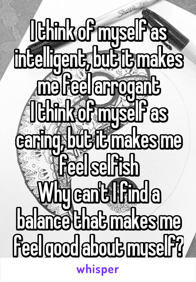 I think of myself as intelligent, but it makes me feel arrogant
I think of myself as caring, but it makes me feel selfish
Why can't I find a balance that makes me feel good about myself?