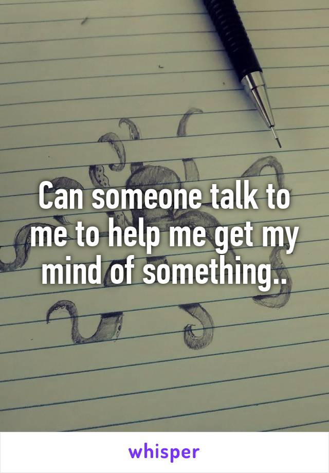 Can someone talk to me to help me get my mind of something..