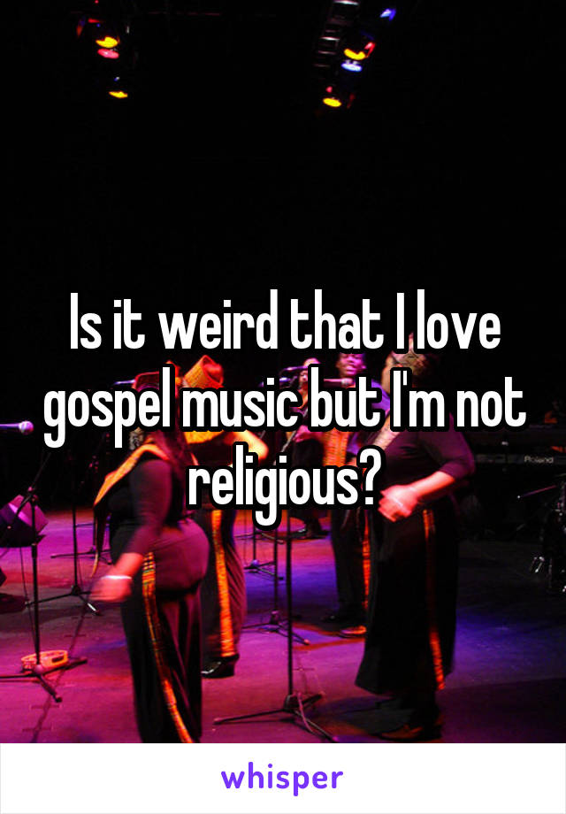Is it weird that I love gospel music but I'm not religious?