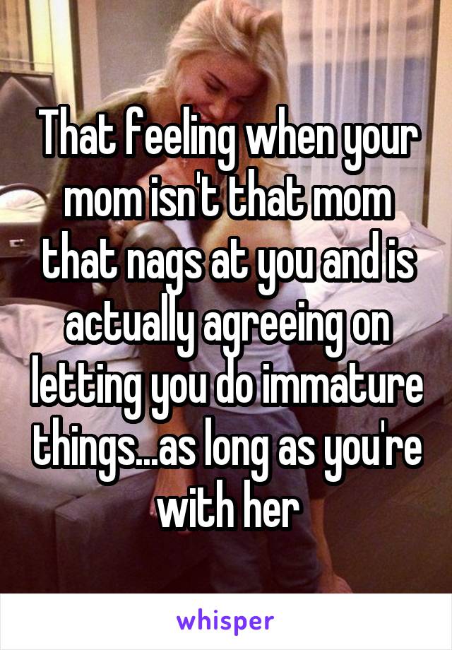 That feeling when your mom isn't that mom that nags at you and is actually agreeing on letting you do immature things...as long as you're with her