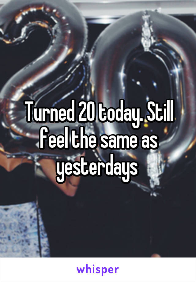 Turned 20 today. Still feel the same as yesterdays 
