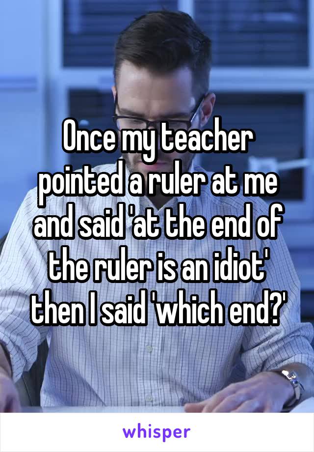 Once my teacher pointed a ruler at me and said 'at the end of the ruler is an idiot' then I said 'which end?'