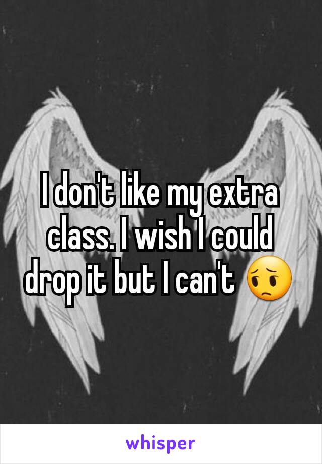 I don't like my extra class. I wish I could drop it but I can't 😔