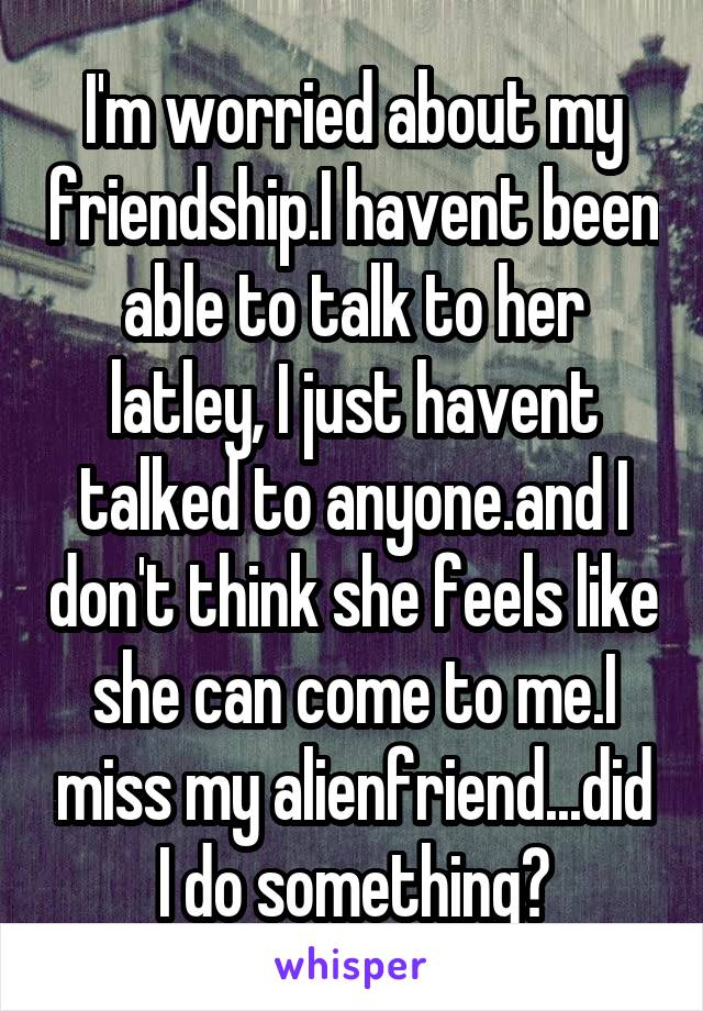 I'm worried about my friendship.I havent been able to talk to her latley, I just havent talked to anyone.and I don't think she feels like she can come to me.I miss my alienfriend...did I do something?