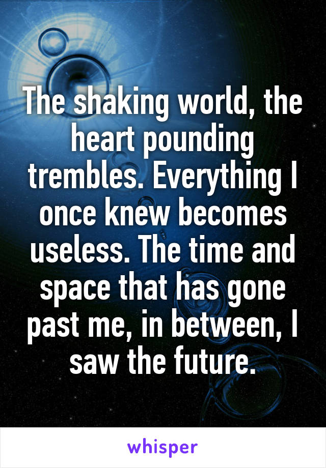 The shaking world, the heart pounding trembles. Everything I once knew becomes useless. The time and space that has gone past me, in between, I saw the future.