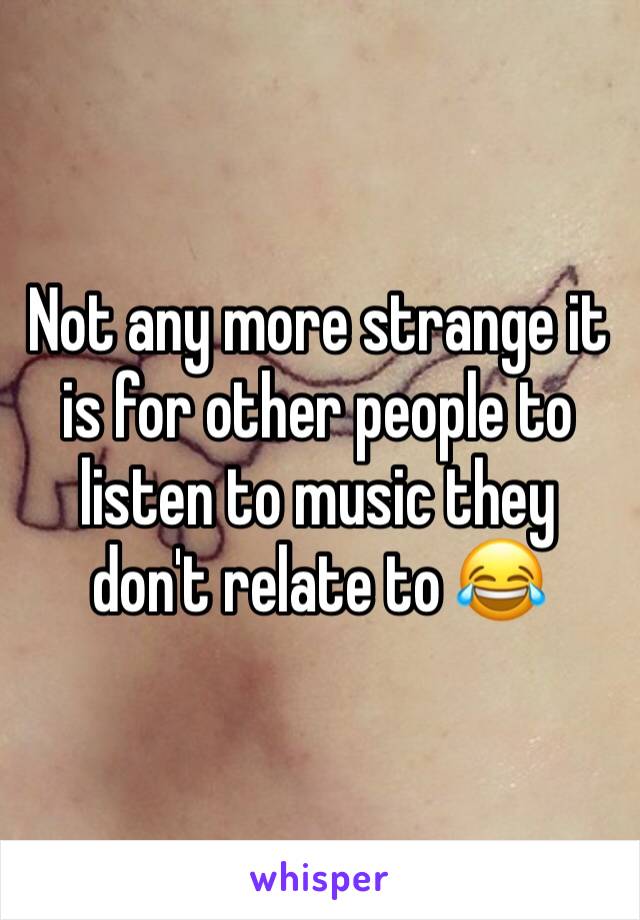 Not any more strange it is for other people to listen to music they don't relate to 😂