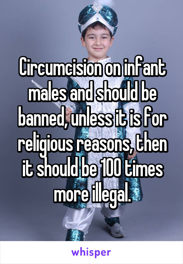 Circumcision on infant males and should be banned, unless it is for religious reasons, then it should be 100 times more illegal.