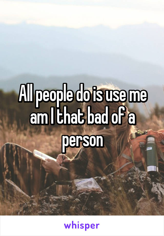 All people do is use me am I that bad of a person