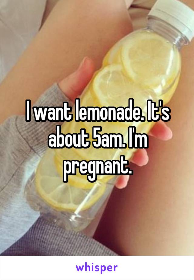 I want lemonade. It's about 5am. I'm pregnant.