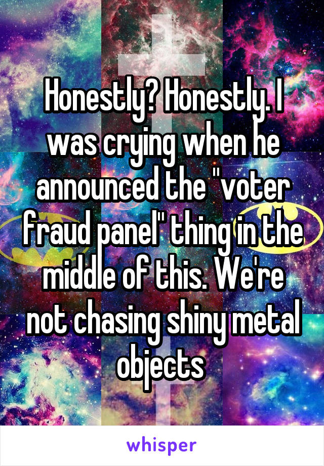 Honestly? Honestly. I was crying when he announced the "voter fraud panel" thing in the middle of this. We're not chasing shiny metal objects 