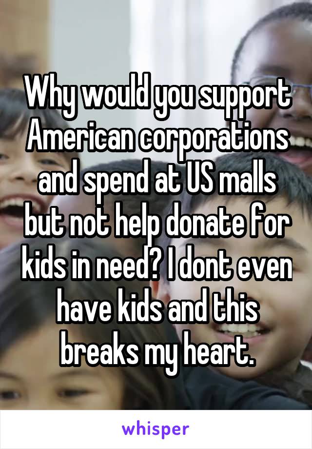 Why would you support American corporations and spend at US malls but not help donate for kids in need? I dont even have kids and this breaks my heart.