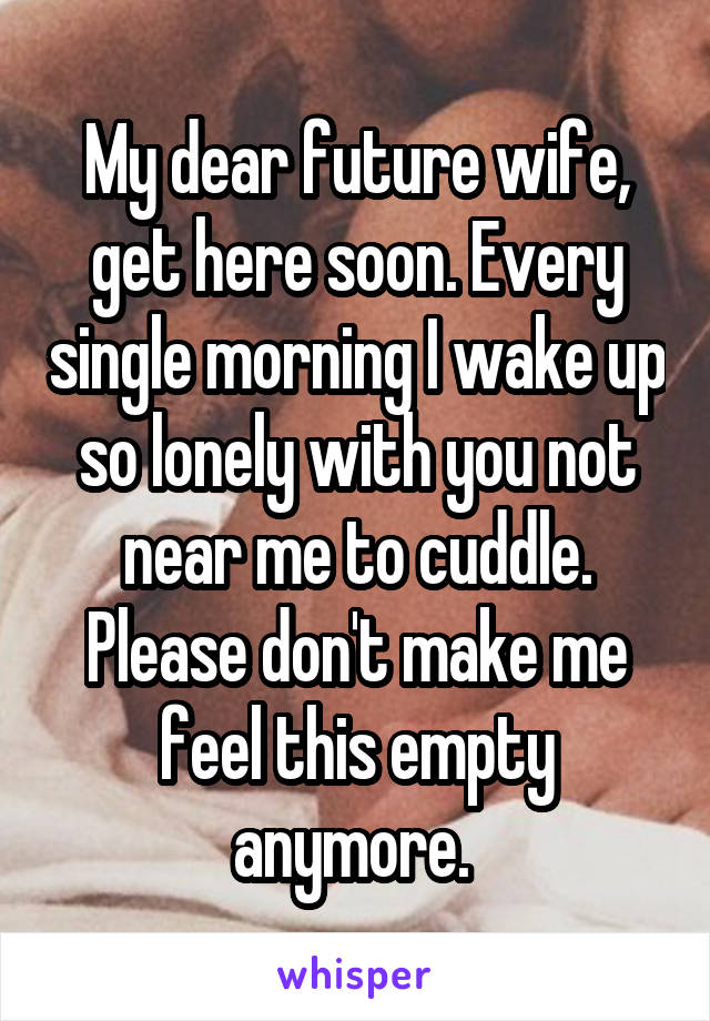 My dear future wife, get here soon. Every single morning I wake up so lonely with you not near me to cuddle. Please don't make me feel this empty anymore. 