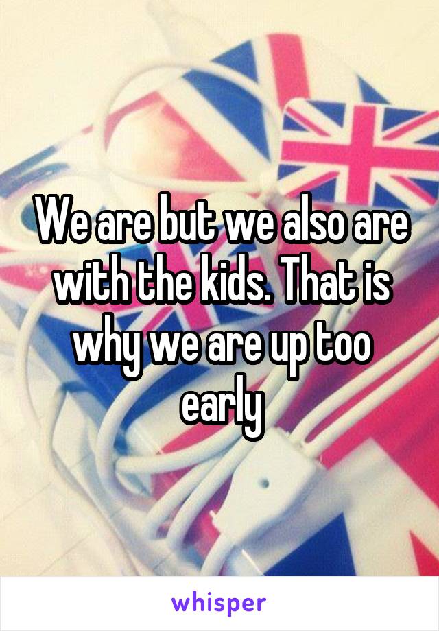 We are but we also are with the kids. That is why we are up too early