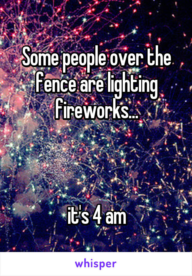 Some people over the fence are lighting fireworks...



it's 4 am