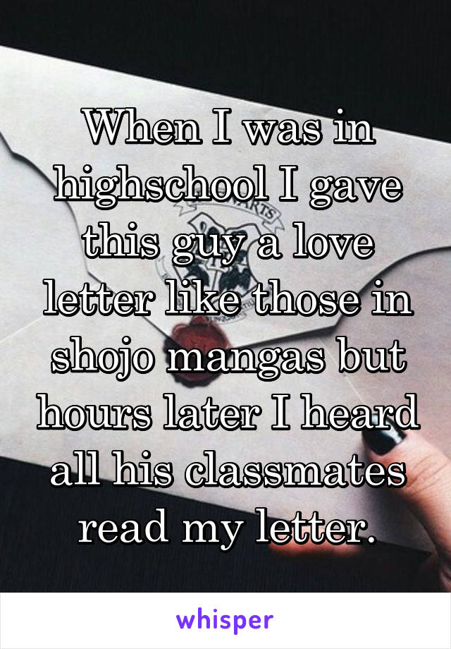 When I was in highschool I gave this guy a love letter like those in shojo mangas but hours later I heard all his classmates read my letter.