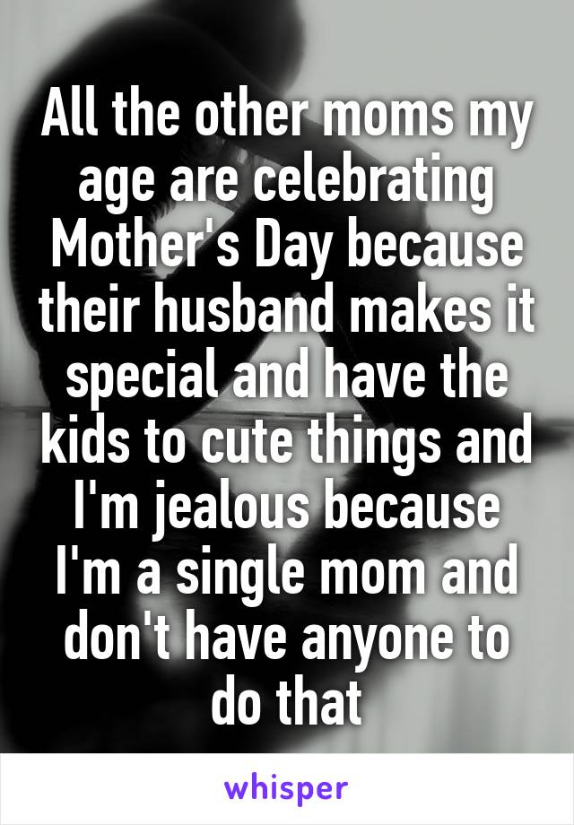 All the other moms my age are celebrating Mother's Day because their husband makes it special and have the kids to cute things and I'm jealous because I'm a single mom and don't have anyone to do that