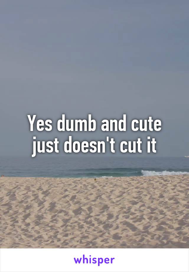 Yes dumb and cute just doesn't cut it