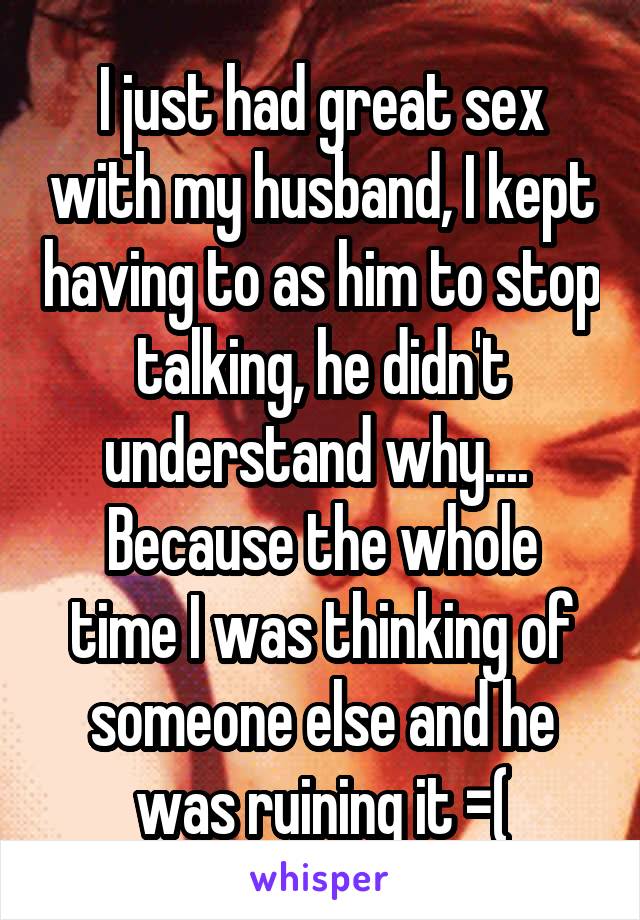 I just had great sex with my husband, I kept having to as him to stop talking, he didn't understand why.... 
Because the whole time I was thinking of someone else and he was ruining it =(