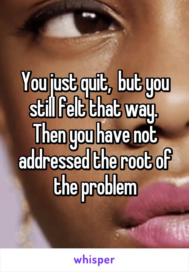 You just quit,  but you still felt that way.  Then you have not addressed the root of the problem