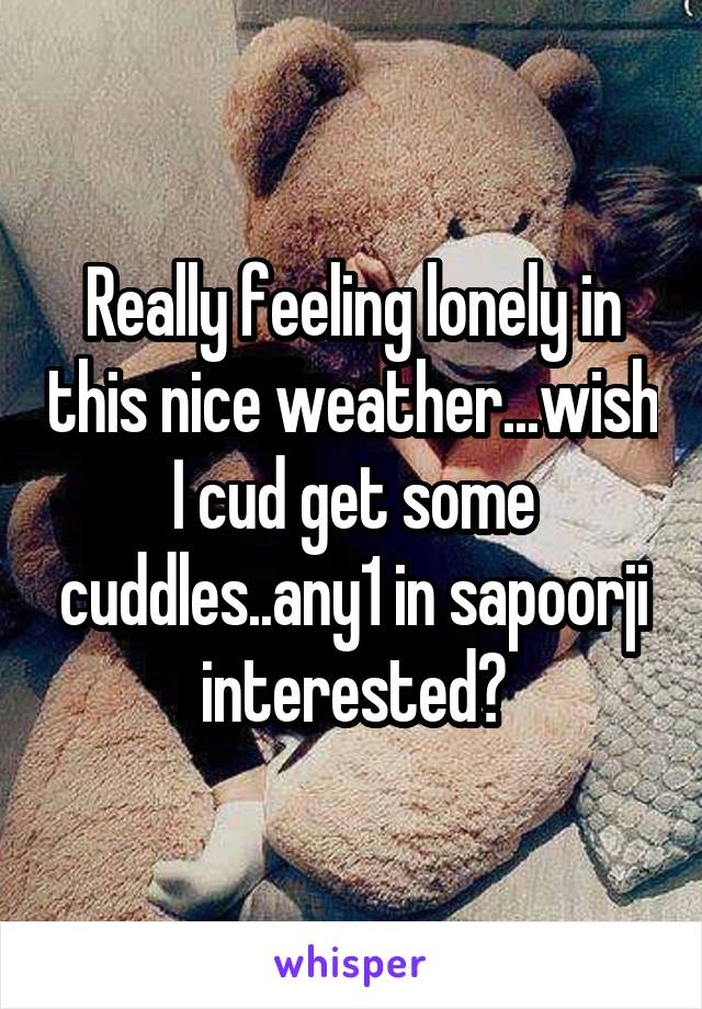 Really feeling lonely in this nice weather...wish I cud get some cuddles..any1 in sapoorji interested?