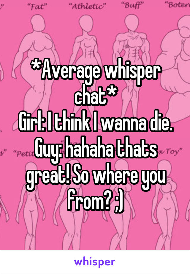 *Average whisper chat*
Girl: I think I wanna die.
Guy: hahaha thats great! So where you from? ;)