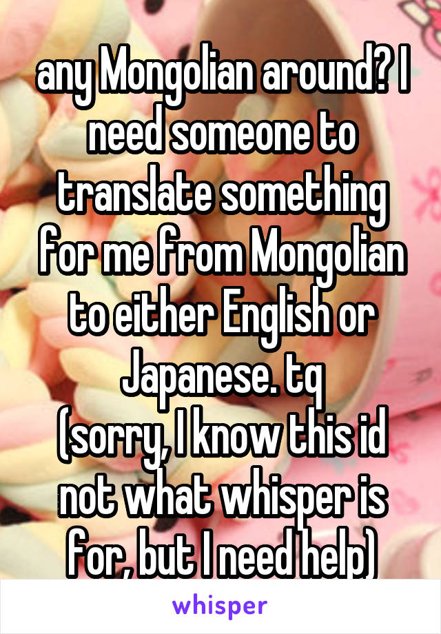 any Mongolian around? I need someone to translate something for me from Mongolian to either English or Japanese. tq
(sorry, I know this id not what whisper is for, but I need help)