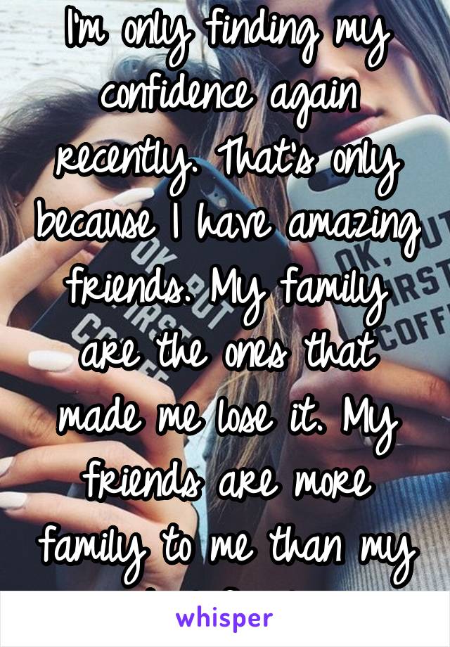 I'm only finding my confidence again recently. That's only because I have amazing friends. My family are the ones that made me lose it. My friends are more family to me than my actual family. 