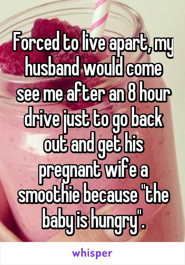 Forced to live apart, my husband would come see me after an 8 hour drive just to go back out and get his pregnant wife a smoothie because "the baby is hungry".