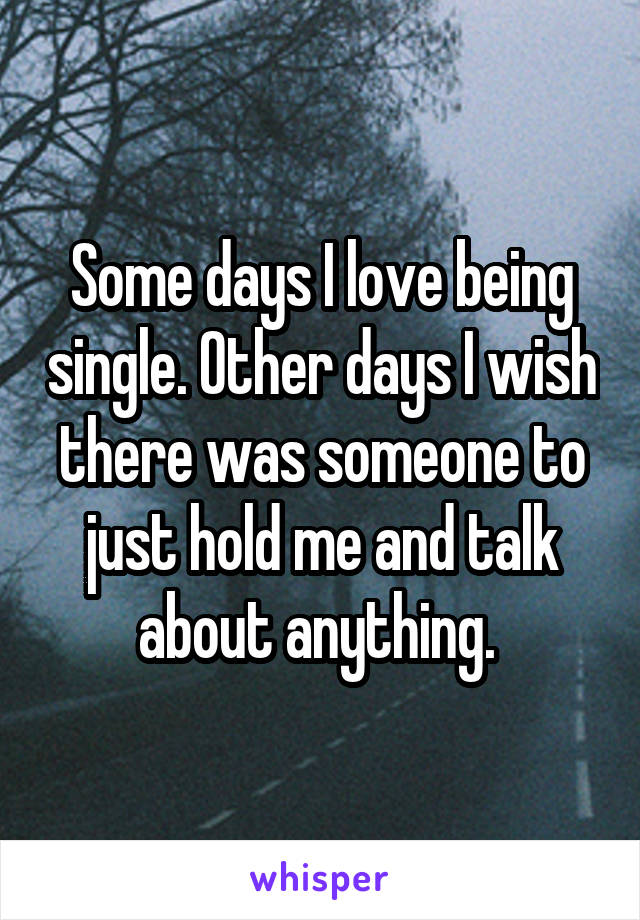 Some days I love being single. Other days I wish there was someone to just hold me and talk about anything. 
