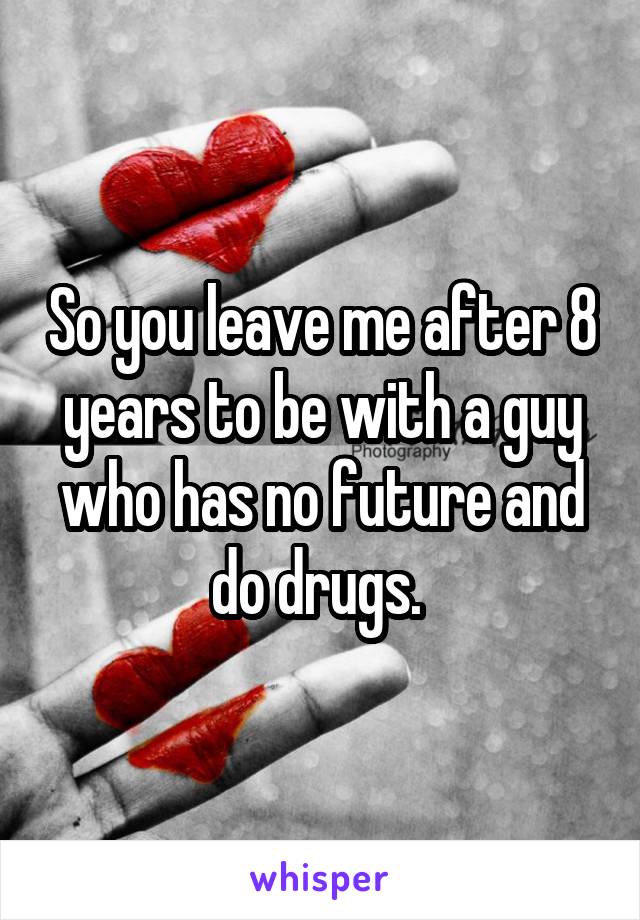So you leave me after 8 years to be with a guy who has no future and do drugs. 