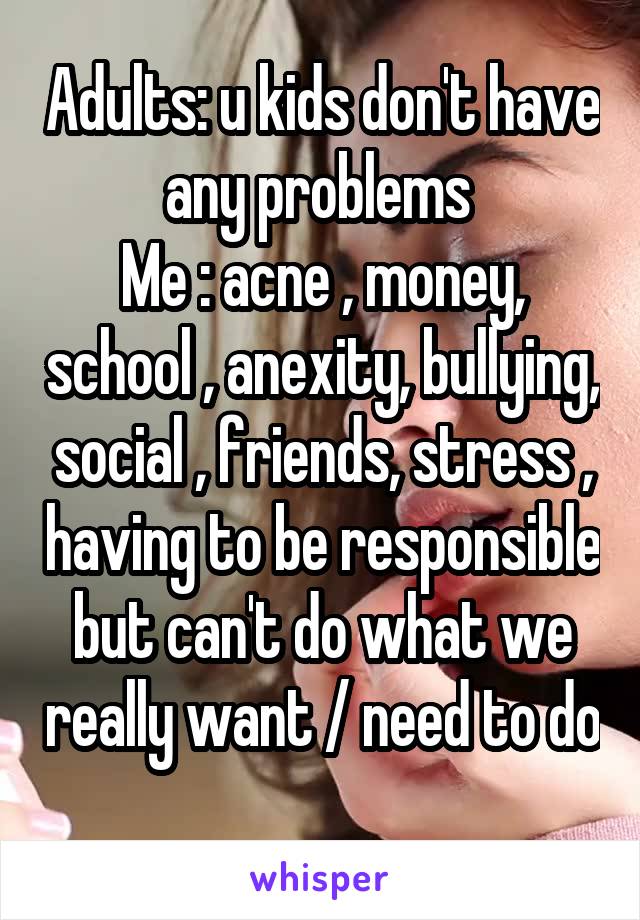 Adults: u kids don't have any problems 
Me : acne , money, school , anexity, bullying, social , friends, stress , having to be responsible but can't do what we really want / need to do 