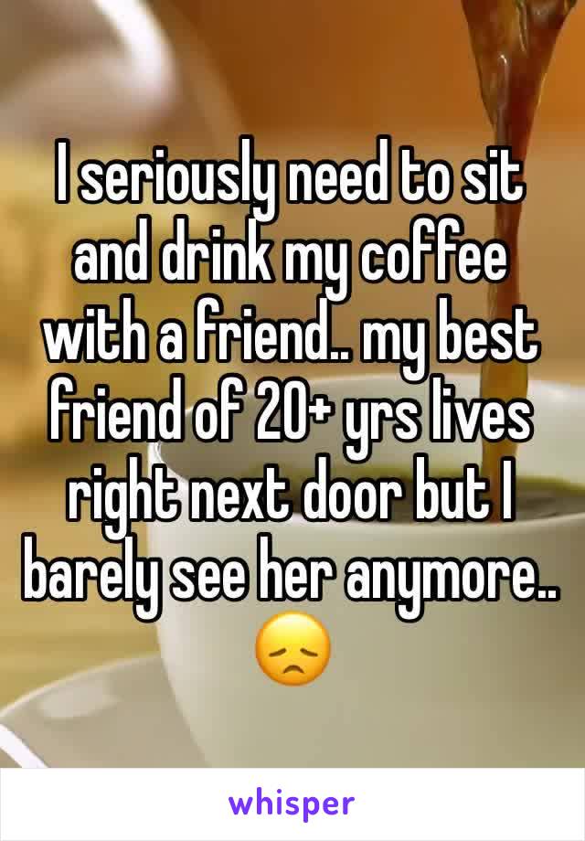 I seriously need to sit and drink my coffee with a friend.. my best friend of 20+ yrs lives right next door but I barely see her anymore.. 😞