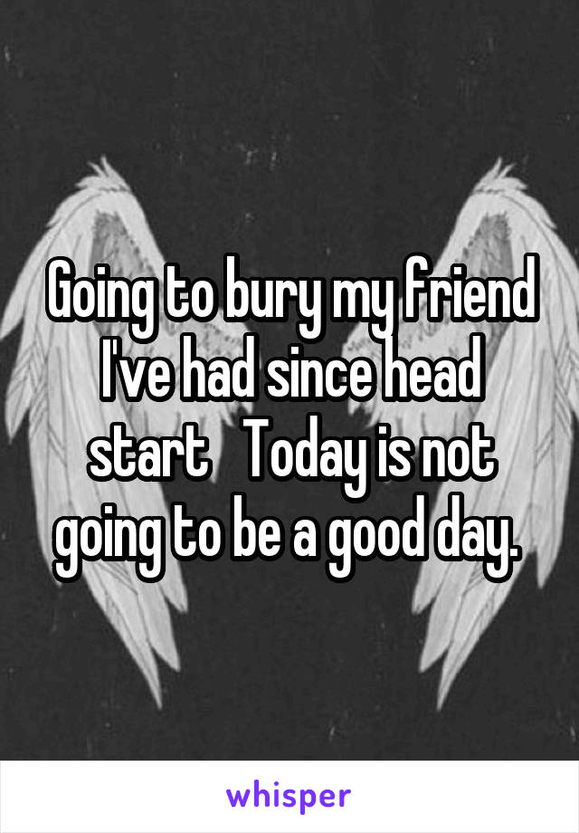 Going to bury my friend I've had since head start   Today is not going to be a good day. 