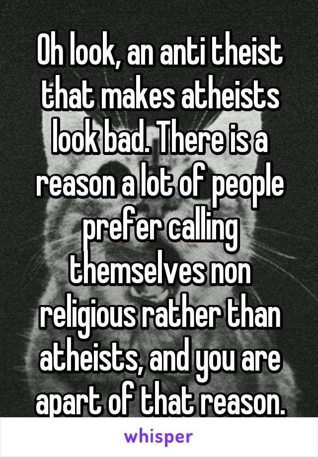 Oh look, an anti theist that makes atheists look bad. There is a reason a lot of people prefer calling themselves non religious rather than atheists, and you are apart of that reason.