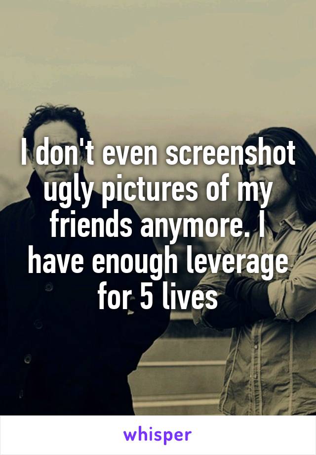I don't even screenshot ugly pictures of my friends anymore. I have enough leverage for 5 lives