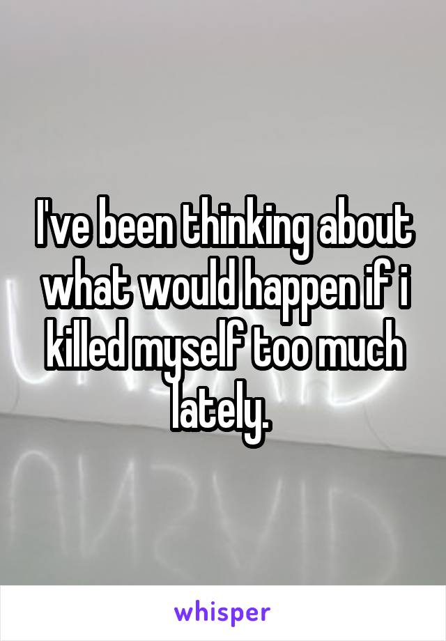 I've been thinking about what would happen if i killed myself too much lately. 