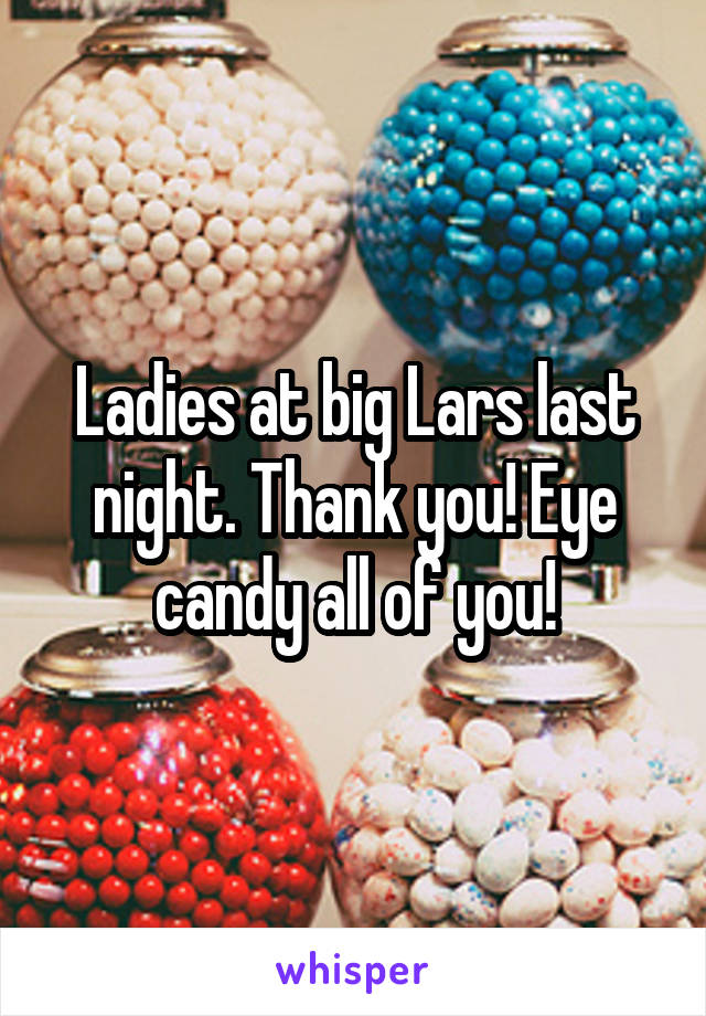 Ladies at big Lars last night. Thank you! Eye candy all of you!