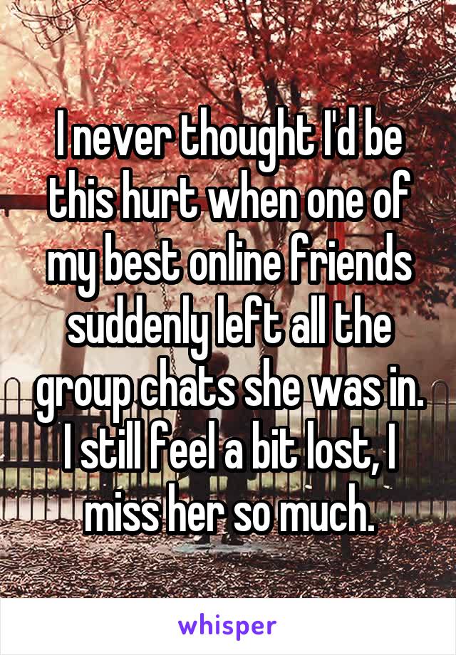 I never thought I'd be this hurt when one of my best online friends suddenly left all the group chats she was in. I still feel a bit lost, I miss her so much.