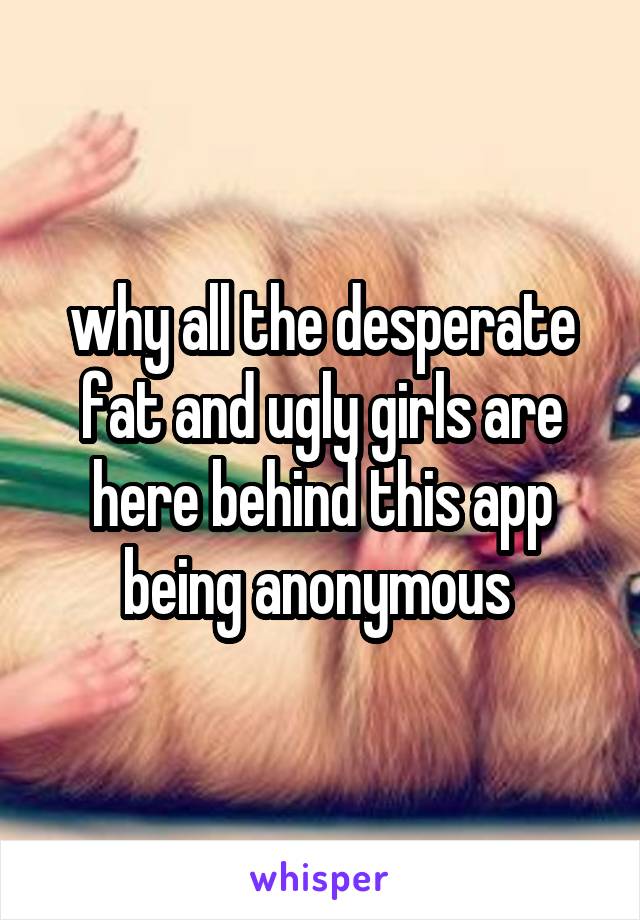 why all the desperate fat and ugly girls are here behind this app being anonymous 