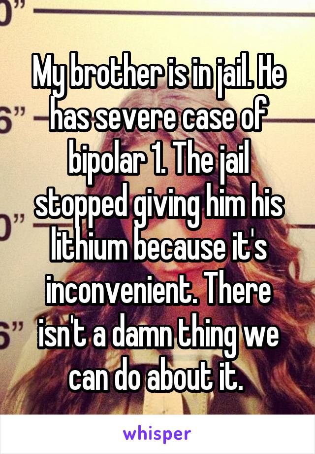 My brother is in jail. He has severe case of bipolar 1. The jail stopped giving him his lithium because it's inconvenient. There isn't a damn thing we can do about it. 