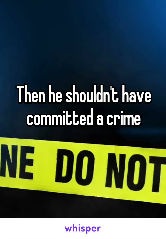 Then he shouldn't have committed a crime
