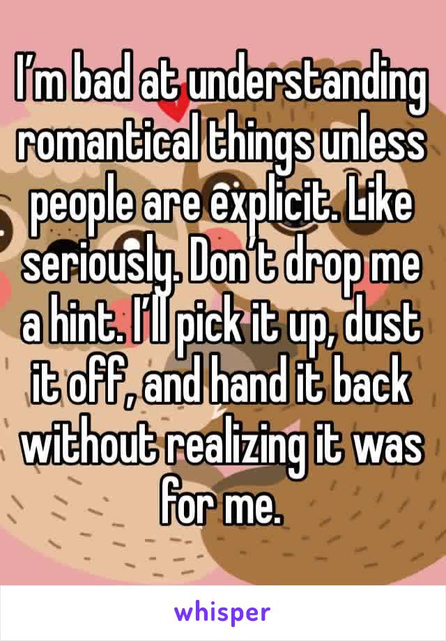 I’m bad at understanding romantical things unless people are explicit. Like seriously. Don’t drop me a hint. I’ll pick it up, dust it off, and hand it back without realizing it was for me.
