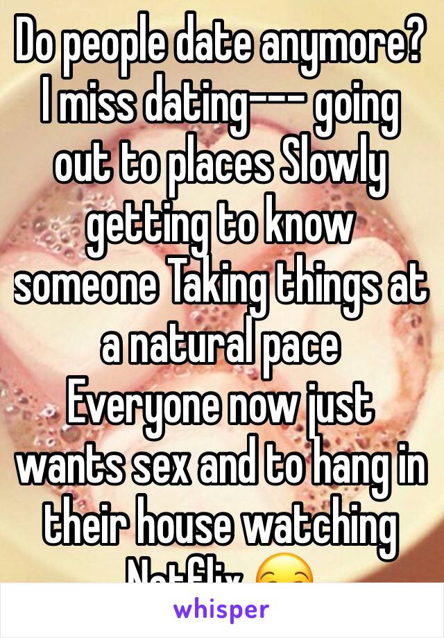 Do people date anymore? I miss dating--- going out to places Slowly getting to know someone Taking things at a natural pace 
Everyone now just wants sex and to hang in their house watching Netflix 😒