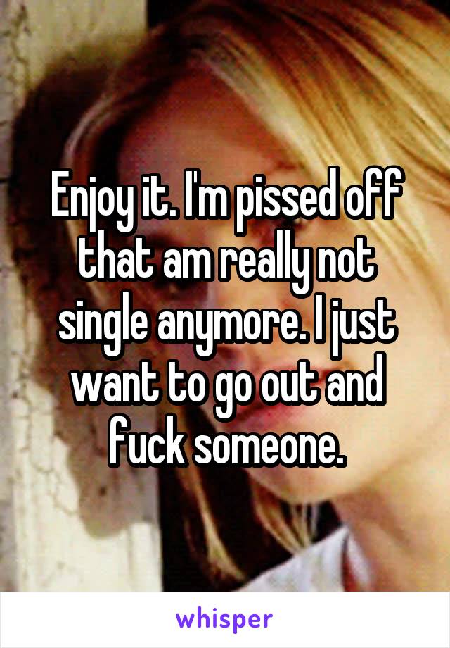 Enjoy it. I'm pissed off that am really not single anymore. I just want to go out and fuck someone.